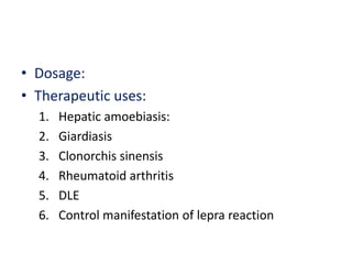 • Dosage:
• Therapeutic uses:
1. Hepatic amoebiasis:
2. Giardiasis
3. Clonorchis sinensis
4. Rheumatoid arthritis
5. DLE
6. Control manifestation of lepra reaction
 