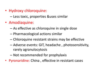 • Hydroxy chloroquine:
– Less toxic, properties &uses similar
• Amodiaquine:
– As effective as chloroquine in single dose
– Pharmacological actions similar
– Chloroquine resistant strains may be effective
– Adverse events: GIT, headache , photosensitivity,
rarely agranulocytosis
– Not recommended for prophylaxis
• Pyronaridine: China , effective in resistant cases
 
