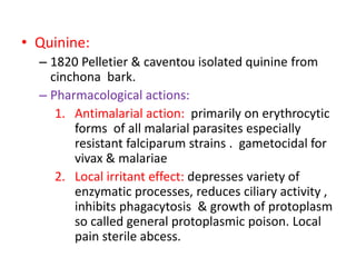 • Quinine:
– 1820 Pelletier & caventou isolated quinine from
cinchona bark.
– Pharmacological actions:
1. Antimalarial action: primarily on erythrocytic
forms of all malarial parasites especially
resistant falciparum strains . gametocidal for
vivax & malariae
2. Local irritant effect: depresses variety of
enzymatic processes, reduces ciliary activity ,
inhibits phagacytosis & growth of protoplasm
so called general protoplasmic poison. Local
pain sterile abcess.
 