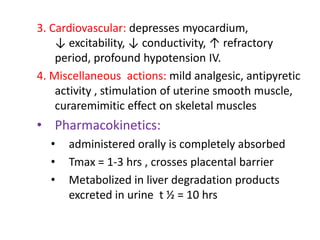 3. Cardiovascular: depresses myocardium,
↓ excitability, ↓ conductivity, ↑ refractory
period, profound hypotension IV.
4. Miscellaneous actions: mild analgesic, antipyretic
activity , stimulation of uterine smooth muscle,
curaremimitic effect on skeletal muscles
• Pharmacokinetics:
• administered orally is completely absorbed
• Tmax = 1-3 hrs , crosses placental barrier
• Metabolized in liver degradation products
excreted in urine t ½ = 10 hrs
 