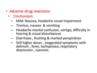 • Adverse drug reactions:
• Cinchonism:
– Mild: Nausea, headache visual impairment
– Tinnitus, nausea & vomiting
– Headache mental confusion, vertigo, difficulty in
hearing & visual disturbances
– Diarrhoea , flushing & marked perspiration
– Still higher doses , exagerated symptoms with
delirium , fever, tachypnoea, respiratory
depression , cyanosis.
 