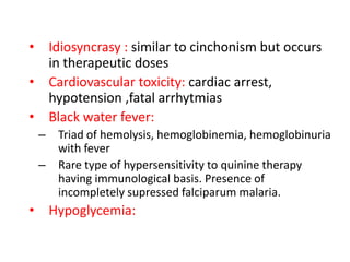 • Idiosyncrasy : similar to cinchonism but occurs
in therapeutic doses
• Cardiovascular toxicity: cardiac arrest,
hypotension ,fatal arrhytmias
• Black water fever:
– Triad of hemolysis, hemoglobinemia, hemoglobinuria
with fever
– Rare type of hypersensitivity to quinine therapy
having immunological basis. Presence of
incompletely supressed falciparum malaria.
• Hypoglycemia:
 