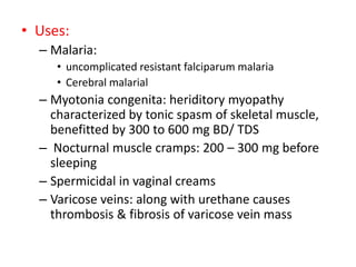 • Uses:
– Malaria:
• uncomplicated resistant falciparum malaria
• Cerebral malarial
– Myotonia congenita: heriditory myopathy
characterized by tonic spasm of skeletal muscle,
benefitted by 300 to 600 mg BD/ TDS
– Nocturnal muscle cramps: 200 – 300 mg before
sleeping
– Spermicidal in vaginal creams
– Varicose veins: along with urethane causes
thrombosis & fibrosis of varicose vein mass
 