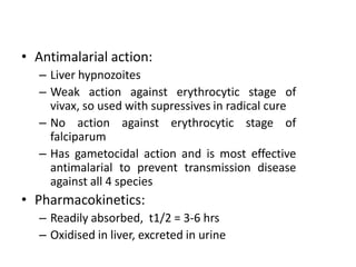 • Antimalarial action:
– Liver hypnozoites
– Weak action against erythrocytic stage of
vivax, so used with supressives in radical cure
– No action against erythrocytic stage of
falciparum
– Has gametocidal action and is most effective
antimalarial to prevent transmission disease
against all 4 species
• Pharmacokinetics:
– Readily absorbed, t1/2 = 3-6 hrs
– Oxidised in liver, excreted in urine
 