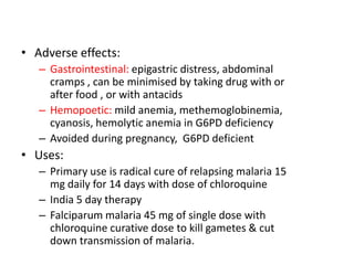 • Adverse effects:
– Gastrointestinal: epigastric distress, abdominal
cramps , can be minimised by taking drug with or
after food , or with antacids
– Hemopoetic: mild anemia, methemoglobinemia,
cyanosis, hemolytic anemia in G6PD deficiency
– Avoided during pregnancy, G6PD deficient
• Uses:
– Primary use is radical cure of relapsing malaria 15
mg daily for 14 days with dose of chloroquine
– India 5 day therapy
– Falciparum malaria 45 mg of single dose with
chloroquine curative dose to kill gametes & cut
down transmission of malaria.
 