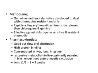 • Mefloquine;
– Quinoline methanol derivative developed to deal
with chloroquine resistant malaria
– Rapidly acting erythrocytic schizonticide , slower
than chloroquine & quinine
– Effective against chloroquine sensitive & resistant
plasmodia
• Pharmacokinetics:
– Good but slow oral absorption
– High protein binding
– Concentrated in liver, lung, intestine
– extensive metabolism in liver, primarily secreted
in bile , under goes enterohepatic circulation
– Long t1/2 = 2 – 3 weeks
 