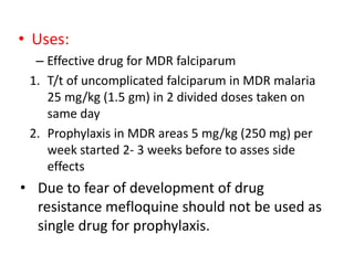 • Uses:
– Effective drug for MDR falciparum
1. T/t of uncomplicated falciparum in MDR malaria
25 mg/kg (1.5 gm) in 2 divided doses taken on
same day
2. Prophylaxis in MDR areas 5 mg/kg (250 mg) per
week started 2- 3 weeks before to asses side
effects
• Due to fear of development of drug
resistance mefloquine should not be used as
single drug for prophylaxis.
 