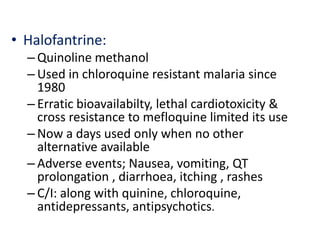 • Halofantrine:
– Quinoline methanol
– Used in chloroquine resistant malaria since
1980
– Erratic bioavailabilty, lethal cardiotoxicity &
cross resistance to mefloquine limited its use
– Now a days used only when no other
alternative available
– Adverse events; Nausea, vomiting, QT
prolongation , diarrhoea, itching , rashes
– C/I: along with quinine, chloroquine,
antidepressants, antipsychotics.
 