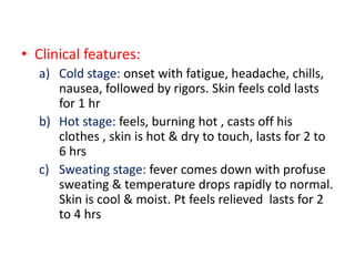 • Clinical features:
a) Cold stage: onset with fatigue, headache, chills,
nausea, followed by rigors. Skin feels cold lasts
for 1 hr
b) Hot stage: feels, burning hot , casts off his
clothes , skin is hot & dry to touch, lasts for 2 to
6 hrs
c) Sweating stage: fever comes down with profuse
sweating & temperature drops rapidly to normal.
Skin is cool & moist. Pt feels relieved lasts for 2
to 4 hrs
 