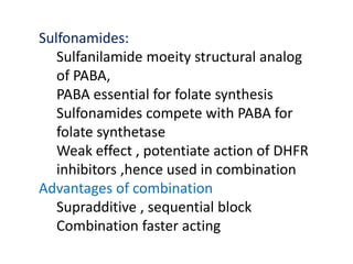 Sulfonamides:
Sulfanilamide moeity structural analog
of PABA,
PABA essential for folate synthesis
Sulfonamides compete with PABA for
folate synthetase
Weak effect , potentiate action of DHFR
inhibitors ,hence used in combination
Advantages of combination
Supradditive , sequential block
Combination faster acting
 