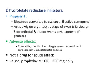 Dihydrofolate reductase inhibitors:
• Proguanil :
– Biguanide converted to cycloguanil active compound
– Act slowly on erythtocytic stage of vivax & falciparum
– Sporonticidal & also prevents development of
gametes
 Adverse effects:
 Stomatitis, mouth ulcers, larger doses depression of
myocardium , megaloblastic anemia
 Not a drug for acute attack
 Causal prophylaxis: 100 – 200 mg daily
 