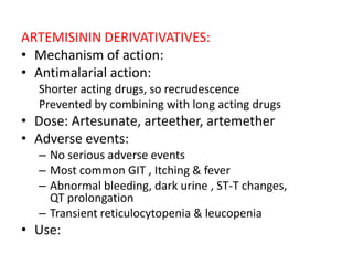 ARTEMISININ DERIVATIVATIVES:
• Mechanism of action:
• Antimalarial action:
Shorter acting drugs, so recrudescence
Prevented by combining with long acting drugs
• Dose: Artesunate, arteether, artemether
• Adverse events:
– No serious adverse events
– Most common GIT , Itching & fever
– Abnormal bleeding, dark urine , ST-T changes,
QT prolongation
– Transient reticulocytopenia & leucopenia
• Use:
 