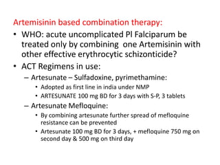 Artemisinin based combination therapy:
• WHO: acute uncomplicated Pl Falciparum be
treated only by combining one Artemisinin with
other effective erythrocytic schizonticide?
• ACT Regimens in use:
– Artesunate – Sulfadoxine, pyrimethamine:
• Adopted as first line in india under NMP
• ARTESUNATE 100 mg BD for 3 days with S-P, 3 tablets
– Artesunate Mefloquine:
• By combining artesunate further spread of mefloquine
resistance can be prevented
• Artesunate 100 mg BD for 3 days, + mefloquine 750 mg on
second day & 500 mg on third day
 
