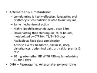 • Artemether & lumefantrine:
– Lumefantrine is highly effective , long acting oral
erythrocytic schizonticide related to mefloquine
– Same mechanism of action
– Highly lipophilic onset delayed , peak 6 hrs
– Slower acting than chloroquine, 99 % bound ,
metabolized by CYP3A4, T1/2= 2-3 days
– Available as fixed dose combination
– Adverse events: headache, dizziness, sleep
disturbances, abdominal pain, arthralgia, pruritis &
rash
– 80 mg artemether BD WITH 480 mg lumefantrine
BD for 3 days
• DHA – Piperaquine, Artesunate- pyronaridine
 