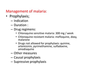 Management of malaria:
• Prophylaxis;
– Indication
– Duration :
– Drug regimens:
• Chloroquine sensitive malaria: 300 mg / week
• Chloroquine resistant malaria: mefloquine, doxy,
malarone
• Drugs not allowed for prophylaxis: quinine,
artemisinin, pyrimethamine, sulfadoxine,
amodiaquine
– Other measures
– Causal prophylaxis
– Supressive prophylaxis
 