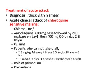 Treatment of acute attack
• Diagnosis , thick & thin smear
• Acute clinical attack of chloroquine
sensitive malaria:
– Chloroquine /
– Amodiaquine: 600 mg base followed by 200
mg base on day1 then 400 mg OD on day 2 &
day3/
– Quinine
– Patients who cannot take orally
• 2.5 mg/kg IM every 4 hrs or 3.5 mg/kg IM every 6
hrs
• 10 mg/kg IV over 4 hrs then 5 mg/kg over 2 hrs BD
– Role of primaquine
– Precautions:
 