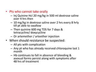 • Pts who cannot take orally
– Inj Quinine Hcl 20 mg/kg in 500 ml dextrose saline
over 4 hrs then
– 10 mg/kg in dextrose saline over 2 hrs every 8 hrly
till pt able to swallow
– Then quinine 600 mg TDS for 7 days &
tetracycline/ doxycycline
– Or artemether / arteether injection
• When should resistance be suspected:
– All pts with complication
– Any pt who has already received chloroquine last 1
month
– Hb continues to fall in absence of bleeding &
asexual forms persist along with symptoms after
48 hrs of treatment
 