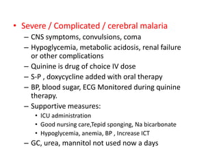 • Severe / Complicated / cerebral malaria
– CNS symptoms, convulsions, coma
– Hypoglycemia, metabolic acidosis, renal failure
or other complications
– Quinine is drug of choice IV dose
– S-P , doxycycline added with oral therapy
– BP, blood sugar, ECG Monitored during quinine
therapy.
– Supportive measures:
• ICU administration
• Good nursing care,Tepid sponging, Na bicarbonate
• Hypoglycemia, anemia, BP , Increase ICT
– GC, urea, mannitol not used now a days
 