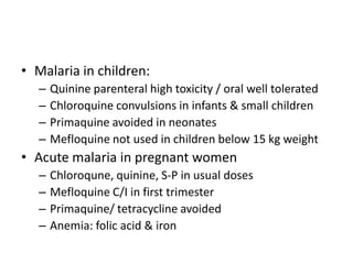 • Malaria in children:
– Quinine parenteral high toxicity / oral well tolerated
– Chloroquine convulsions in infants & small children
– Primaquine avoided in neonates
– Mefloquine not used in children below 15 kg weight
• Acute malaria in pregnant women
– Chloroqune, quinine, S-P in usual doses
– Mefloquine C/I in first trimester
– Primaquine/ tetracycline avoided
– Anemia: folic acid & iron
 