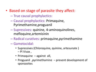 • Based on stage of parasite they affect:
– True causal prophylactics:
– Causal prophylactics: Primaquine,
Pyrimethamine,proguanil
– Supressives: quinine, 4-aminoquinolines,
mefloquine,artemisinin
– Radical curatives: primaquine,pyrimethamine
– Gametocidal:
• Supressives (Chloroquine, quinine, artesunate )
– Pl Vivax ,
• Primaquine – against all,
• Proguanil ,pyrimethamine – prevent development of
sporozoites
 