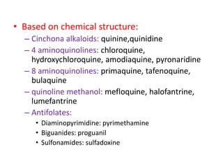 • Based on chemical structure:
– Cinchona alkaloids: quinine,quinidine
– 4 aminoquinolines: chloroquine,
hydroxychloroquine, amodiaquine, pyronaridine
– 8 aminoquinolines: primaquine, tafenoquine,
bulaquine
– quinoline methanol: mefloquine, halofantrine,
lumefantrine
– Antifolates:
• Diaminopyrimidine: pyrimethamine
• Biguanides: proguanil
• Sulfonamides: sulfadoxine
 