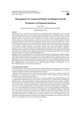 European Journal of Business and Management                                                      www.iiste.org
ISSN 2222-1905 (Paper) ISSN 2222-2839 (Online)
Vol 4, No.3, 2012


      Management of Commercial Banks in Ethiopia from the
                          Perspective of Financial Inclusion
                                                 Girma Tegene
                 Dean,College of Business and Economics, Mekelle University,Ethiopia
                                       deangirma@gmail.com
Abstract
Financial inclusion is the process of ensuring access to appropriate financial products and services needed
by vulnerable groups such as weaker sections and low-income groups at an affordable cost in a fair and
transparent manner by mainstream institutional players like banks. Expectations of poor people from the
financial system is security and safety of deposits, low transaction costs, convenient operating time,
minimum paper work, frequent deposits, and quick and easy access to credit and other products, including
remittances suitable to their income and consumption. Several countries across the globe now look at
financial inclusion as the means to more comprehensive growth, wherein each citizen of the country is able
to use earnings as a financial resource that can be put to work to improve future financial status and adding
to the nation’s progress. Initiatives for financial inclusion have come from financial regulators,
governments and the banking industry. NBE should encourage expansion of bank branches, especially in
rural areas and semi urban areas resulting in multifold increase in branch network, spread across the length
and breadth of the country, because a significant proportion of the households, especially in rural areas, still
remained outside the coverage of the formal banking system.
Engaging business correspondents (BCs): The NBE can permit banks to engage business facilitators (BFs)
and Business Correspondents (BCs) as intermediaries for providing financial and banking services. The BC
model allows banks to provide doorstep delivery of services, especially cash in-cash out transactions, thus
addressing the last-mile problem in reaching the remote villages. To sum up, financial inclusion is the road
that Ethiopia needs to travel toward becoming a stimulant player in the economic development of the country.
Key words;Financial inclusion-opening more branches-engaging business correspondent- use of
ICT-stimulating the process of economic development.

1. Meaning and Introduction
Financial inclusion is the process of ensuring access to appropriate financial products and services needed
by vulnerable groups such as weaker sections and low-income groups at an affordable cost in a fair and
transparent manner by mainstream institutional players like banks.
  Financial inclusion has become one of the most critical aspects in the context of inclusive growth and
development. The importance of an inclusive financial system is widely recognized in policy circles and
has become a policy priority in many countries.
1.1 Unrestrained access to public goods and services is an essential condition of an open and efficient society.
It is argued that as banking services are in the nature of a public good, it is essential that the availability of
banking services to the entire population without discrimination should be the prime objective of public
policy of any country. Expectations of poor people from the financial system is security and safety of deposits,
low transaction costs, convenient operating time, minimum paper work, frequent deposits, and quick and
easy access to credit and other products, including remittances suitable to their income and consumption.
1.2It is now well understood that commerce with the poor is more viable and profitable, provided there is
ability to do business with them. The provision of uncomplicated, small, affordable products can help bring
low-income families into the formal financial sector. Taking into account their seasonal inflow of income
from agricultural operations, migration from one place to another, and seasonal and irregular work
availability and income, the existing financial system of inclusion needs to be designed to suit their
requirements. Mainstream financial institutions such as banks have an important role to play in this effort, not
only as a social obligation, but also as a pure business proposition.

                                                      163
 
