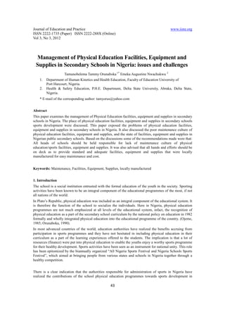 Journal of Education and Practice                                                               www.iiste.org
ISSN 2222-1735 (Paper) ISSN 2222-288X (Online)
Vol 3, No 3, 2012




 Management of Physical Education Facilities, Equipment and
 Supplies in Secondary Schools in Nigeria: issues and challenges
                     Tamunobelema Tammy Orunaboka 1* Emeka Augustine Nwachukwu              2


    1.   Department of Human Kinetics and Health Education, Faculty of Education University of
         Port Harcourt, Nigeria.
    2.   Health & Safety Education, P.H.E. Department, Delta State University, Abraka, Delta State,
         Nigeria.
    * E-mail of the corresponding author: tamyorus@yahoo.com


Abstract
This paper examines the management of Physical Education facilities, equipment and supplies in secondary
schools in Nigeria. The place of physical education facilities, equipment and supplies in secondary schools
sports development were discussed. This paper exposed the problems of physical education facilities,
equipment and supplies in secondary schools in Nigeria. It also discussed the poor maintenance culture of
physical education facilities, equipment and supplies, and the state of facilities, equipment and supplies in
Nigerian public secondary schools. Based on the discussions some of the recommendations made were that:
All heads of schools should be held responsible for lack of maintenance culture of physical
education/sports facilities, equipment and supplies. It was also advised that all hands and efforts should be
on deck as to provide standard and adequate facilities, equipment and supplies that were locally
manufactured for easy maintenance and cost.


Keywords: Maintenance, Facilities, Equipment, Supplies, locally manufactured


1. Introduction
The school is a social institution entrusted with the formal education of the youth in the society. Sporting
activities have been known to be an integral component of the educational programmes of the most, if not
all nations of the world.
In Plato’s Republic, physical education was included as an integral component of the educational system. It
is therefore the function of the school to socialize the individuals. Here in Nigeria, physical education
programmes are not much emphasized at all levels of the educational system, infact, the recognition of
physical education as a part of the secondary school curriculum by the national policy on education in 1982
formally and wholly integrated physical education into the educational programme of the country. (Ojeme,
1985; Orunaboka, 1990).
In most advanced countries of the world; education authorities have realized the benefits accruing from
participation in sports programmes and they have not hesitated in including physical education in their
curriculum as a part of the learning experiences offered to the students. The implication is that a lot of
resources (finance) were put into physical education to enable the youths enjoy a worthy sports programme
for their healthy development. Sports activities have been seen as an instrument for national unity. This role
has been epitomized by the biannually organized “All Nigeria Sports Festival and Nigeria Schools Sports
Festival”, which aimed at bringing people from various states and schools in Nigeria together through a
healthy competition.


There is a clear indication that the authorities responsible for administration of sports in Nigeria have
realized the contributions of the school physical education programmes towards sports development in

                                                     43
 