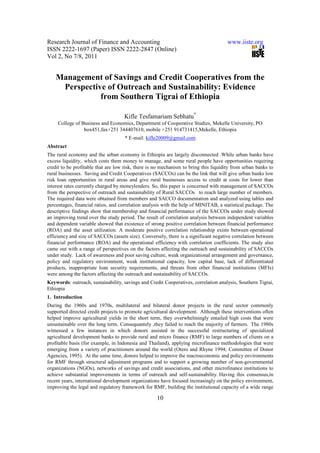 Research Journal of Finance and Accounting                                            www.iiste.org
ISSN 2222-1697 (Paper) ISSN 2222-2847 (Online)
Vol 2, No 7/8, 2011


    Management of Savings and Credit Cooperatives from the
     Perspective of Outreach and Sustainability: Evidence
               from Southern Tigrai of Ethiopia

                                    Kifle Tesfamariam Sebhatu*
     College of Business and Economics, Department of Cooperative Studies, Mekelle University, PO
                 box451,fax+251 344407610, mobile +251 914731415,Mekelle, Ethiopia
                                     * E-mail: kifle20009@gmail.com
Abstract
The rural economy and the urban economy in Ethiopia are largely disconnected .While urban banks have
excess liquidity, which costs them money to manage, and some rural people have opportunities requiring
credit to be profitable that are low risk, there is no mechanism to bring this liquidity from urban banks to
rural businesses. Saving and Credit Cooperatives (SACCOs) can be the link that will give urban banks low
risk loan opportunities in rural areas and give rural businesses access to credit at costs for lower than
interest rates currently charged by moneylenders. So, this paper is concerned with management of SACCOs
from the perspective of outreach and sustainability of Rural SACCOs to reach large number of members.
The required data were obtained from members and SACCO documentation and analyzed using tables and
percentages, financial ratios, and correlation analysis with the help of MINITAB, a statistical package. The
descriptive findings show that membership and financial performance of the SACCOs under study showed
an improving trend over the study period. The result of correlation analysis between independent variables
and dependent variable showed that existence of strong positive correlation between financial performance
(ROA) and the asset utilization. A moderate positive correlation relationship exists between operational
efficiency and size of SACCOs (assets size). Conversely, there is a significant negative correlation between
financial performance (ROA) and the operational efficiency with correlation coefficients. The study also
came out with a range of perspectives on the factors affecting the outreach and sustainability of SACCOs
under study. Lack of awareness and poor saving culture, weak organizational arrangement and governance,
policy and regulatory environment, weak institutional capacity, low capital base, lack of differentiated
products, inappropriate loan security requirements, and threats from other financial institutions (MFIs)
were among the factors affecting the outreach and sustainability of SACCOs.
Keywords: outreach, sustainability, savings and Credit Cooperatives, correlation analysis, Southern Tigrai,
Ethiopia
1. Introduction
During the 1960s and 1970s, multilateral and bilateral donor projects in the rural sector commonly
supported directed credit projects to promote agricultural development. Although these interventions often
helped improve agricultural yields in the short term, they overwhelmingly entailed high costs that were
unsustainable over the long term. Consequantely ,they failed to reach the majority of farmers. The 1980s
witnessed a few instances in which donors assisted in the successful restructuring of specialized
agricultural development banks to provide rural and micro finance (RMF) to large numbers of clients on a
profitable basis (for example, in Indonesia and Thailand), applying microfinance methodologies that were
emerging from a variety of practitioners around the world (Otero and Rhyne 1994; Committee of Donor
Agencies, 1995). At the same time, donors helped to improve the macroeconomic and policy environments
for RMF through structural adjustment programs and to support a growing number of non-governmental
organizations (NGOs), networks of savings and credit associations, and other microfinance institutions to
achieve substantial improvements in terms of outreach and self-sustainability. Having this consensus,in
recent years, international development organizations have focused increasingly on the policy environment,
improving the legal and regulatory framework for RMF, building the institutional capacity of a wide range

                                                    10
 