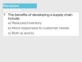 Revision 
questions 
7 The benefits of developing a supply chain 
include: 
a) Reduced inventory 
b)More responsive to customer needs 
c) Both a) and b) 
 
