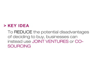 > KEY IDEA 
To REDUCE the potential disadvantages 
of deciding to buy, businesses can 
instead use JOINT VENTURES or CO-SOURCING 
 
