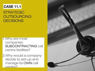 CASE 11.1 
STRATEGIC 
OUTSOURCING 
DECISIONS 
1.Why are most 
companies 
SUBCONTRACTING call 
centre facilities? 
2.Why would a company 
decide to set-up and 
manage its OWN call 
centre? 
 