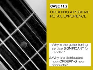 CASE 11.2 
CREATING A POSITIVE 
RETAIL EXPERIENCE 
1.Why is the guitar tuning 
service SIGNIFICANT for 
Fender? 
2.Why are distributors 
now ORDERING new 
products? 
 