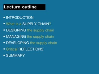 Lecture outline 
• INTRODUCTION 
• What is a SUPPLY CHAIN? 
• DESIGNING the supply chain 
• MANAGING the supply chain 
• DEVELOPING the supply chain 
• Critical REFLECTIONS 
• SUMMARY 
 