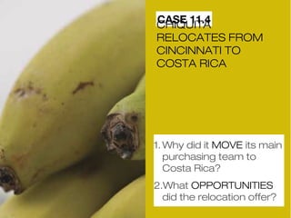 CCAHSIQEU 1I1T.A4 
RELOCATES FROM 
CINCINNATI TO 
COSTA RICA 
1.Why did it MOVE its main 
purchasing team to 
Costa Rica? 
2.What OPPORTUNITIES 
did the relocation offer? 
 
