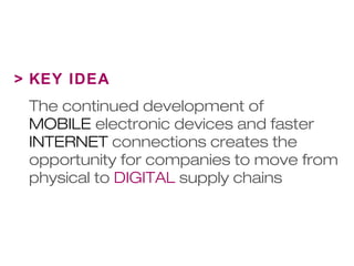 > KEY IDEA 
The continued development of 
MOBILE electronic devices and faster 
INTERNET connections creates the 
opportunity for companies to move from 
physical to DIGITAL supply chains 
 