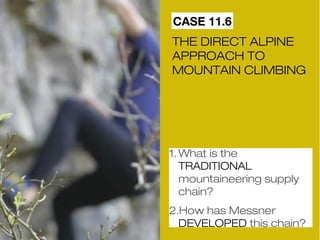 CASE 11.6 
THE DIRECT ALPINE 
APPROACH TO 
MOUNTAIN CLIMBING 
1.What is the 
TRADITIONAL 
mountaineering supply 
chain? 
2.How has Messner 
DEVELOPED this chain? 
 