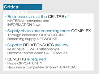 Critical 
reflections 
• Businesses are at the CENTRE of 
- MATERIAL networks; and 
- INFORMATION flows 
• Supply chains are becoming more COMPLEX 
- Through increased OUTSOURCING 
- Becoming supply NETWORKS 
• Supplier RELATIONSHIPS are key 
- Must have FEWER relationships 
- Become tested when SALES reduce 
• BENEFITS is required 
- Huge OPPORTUNITY 
- Requires a completely different APPROACH 
 