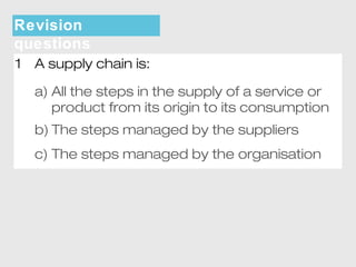 Revision 
questions 
1 A supply chain is: 
a) All the steps in the supply of a service or 
product from its origin to its consumption 
b) The steps managed by the suppliers 
c) The steps managed by the organisation 
 