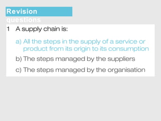 Revision 
questions 
1 A supply chain is: 
a) All the steps in the supply of a service or 
product from its origin to its consumption 
b) The steps managed by the suppliers 
c) The steps managed by the organisation 
 