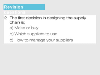 Revision 
questions 
2 The first decision in designing the supply 
chain is: 
a) Make or buy 
b)Which suppliers to use 
c) How to manage your suppliers 
 