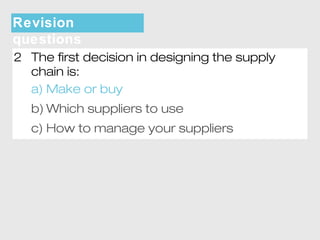 Revision 
questions 
2 The first decision in designing the supply 
chain is: 
a) Make or buy 
b)Which suppliers to use 
c) How to manage your suppliers 
 