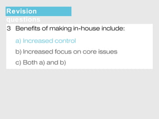 Revision 
questions 
3 Benefits of making in-house include: 
a) Increased control 
b) Increased focus on core issues 
c) Both a) and b) 
 