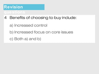 Revision 
questions 
4 Benefits of choosing to buy include: 
a) Increased control 
b) Increased focus on core issues 
c) Both a) and b) 
 