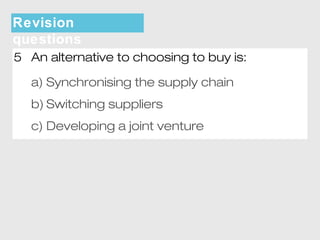 Revision 
questions 
5 An alternative to choosing to buy is: 
a) Synchronising the supply chain 
b) Switching suppliers 
c) Developing a joint venture 
 