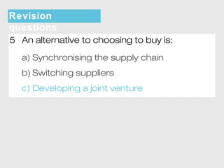 Revision 
questions 
5 An alternative to choosing to buy is: 
a) Synchronising the supply chain 
b) Switching suppliers 
c) Developing a joint venture 
 