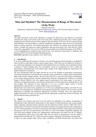 Advances in Physics Theories and Applications                                                 www.iiste.org
ISSN 2224-719X (Paper) ISSN 2225-0638 (Online)
Vol 4, 2012

 Man and Machine? The Measurement of Range of Movement
                      of the Wrist
                                         Imaekhai Lawrence*
     Department of Materials and Production Engineering, Ambrose Alli University, Ekpoma. Nigeria
                                     Email: oboscos@yahoo.com

Abstract
This paper documents a pilot study undertaken to compare the effectiveness and efficiency of manually
measuring the range of movement at the wrist using both a traditional goniometer and a motion capture
technique (using a CODA system). Fifteen subjects, male and female 18-22 years old were measured using
both techniques. The results indicate a variation of adduction and abduction values at the wrist, beyond that
stated in existing references. The manual goniometric data collection was quicker than using the CODA
system. A longer time period was spent in preparation and post processing of the result from the CODA
system into a spreadsheet. However, the CODA system provided a more detailed description of the ROM of
a wrist, highlighting the compound angle made by the wrist during the measurement of adduction and
abduction which is not shown through manual goniometry.
Keywords: ergonomics, man, machine, wrist, effectiveness.

1. Introduction
It has been established that position of forearm, wrist and hand during manual handling or manipulative
tasks can affect an individual’s ability to grip an object (Pryce, 1980). However, the authors do not know of
any work being undertaken to investigate the relationship between wrist mobility and an individual’s ability
to perform a manual handling task. This investigation is part of a programme of work to define the
characteristics and performance of the hands using a sample of the Nigeria population, sponsored by the
Nigeria Population Commission.
The tests documented within this paper describe the use of two methods of goniometric measurement,
conventional goniometric measurement by an operator using a goniometric, and the angular measurement
taken using a motion capture machine. The aim of this trial was to review the effectiveness and efficiency
of the motion capture machine, Cartesian Optoelectronic Dynamic Anthropometer (CODA), in recording
Range of Motion (ROM) at the wrist, against manual measurement of the same angles. It was also to
identify any relationships between conventional measurements of hand characterizes anthropometrics and
grip strength. The evaluation of how appreciate is it to use a motion capture system to record
anthropometric characteristics of a subject within a trial is also discussed.
Measurements were taken from a population of 157 first year undergraduate students, (of which 76 were
female), from the department of Materials and Production Engineering, Ambrose Alli University and the
Department of Industrial and Production Engineering, University of Ibadan. They were aged between
eighteen and twenty-two years, old. No student had any impairment or abnormality in his or her hands. The
trial ran between January and June 2011.

2. Method
The subjects were invited to take part in the trial which was undertaken in two phases, measurement of
anthropometric data, followed by measurement of other aspects of hand performance such as grip strength,
finger compliance and finger friction, detailed in previous references (Torrens and Gyi, 1999). The series of
measurements to be taken were discussed with subjects and their writer approval given before taking part in
the trial. All measurements to be taken were discussed with subjects and their written approval given before
taking part in the trial. All measurements were taken in a room with ambient temperature, humidity and
away from direct sunlight. In phase one; anthropometric measurements were taken from all 157 subjects.
The measurements taken were of the right hand only, for speed of measurements, and the subject’s
dominant hand recorded. BS 7231 (1990) was used as a guide to method of anthropometric measurement.
In phase two, grip strength, finger friction, finger compliance and ROM measurements were taken from

                                                     9
 