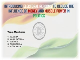 INTRODUCING ELECTORAL REFORMS TO REDUCE THE
INFLUENCE OF MONEY AND MUSCLE POWER IN
POLITICS
Team Members:
T. Manisha
K. Naga Swetha
C. Sowmya
G. Abhisarika
S. Divya Teja
 