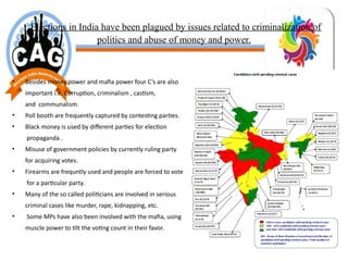 Elections in India have been plagued by issues related to criminalization of
politics and abuse of money and power.
• Besides money power and mafia power four C’s are also
important i.e. Corruption, criminalism , castism,
and communalism.
• Poll booth are frequently captured by contesting parties.
• Black money is used by different parties for election
propaganda .
• Misuse of government policies by currently ruling party
for acquiring votes.
• Firearms are frequntly used and people are forced to vote
for a particular party.
• Many of the so called politicians are involved in serious
criminal cases like murder, rape, kidnapping, etc.
• Some MPs have also been involved with the mafia, using
muscle power to tilt the voting count in their favor.
 