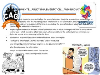AMENDMENTS….POLICY IMPLEMENTATION….AND INNOVATIONS….
• President’s rule should be imposed before the general elections should be accepted and implemented to
ensure fair elections, even if it would require an amendment to the constitution. Ensuring that the
politicians would not be in power at the time of conducting the general elections would go a long way in
conducting fair elections in the country.
• A special permanent court must be constituted to look into all issues relating to elections at the state and
central level , which should be a fast track court, which would have the authority to ban criminals and
dishonest people from contesting in the elections
• Voters must be properly educated and made aware about their rights.
• The Right to Information Act (RTI) should be further fine tuned
and stringent punishment should be given to the government officials
who do not provide the information
sought by the citizens under RTI Act. Thus voters
have a right to know about their political leaders.
 