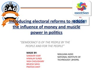 Introducing electoral reforms to reduce
the influence of money and muscle
power in politics
“DEMOCRACY IS OF THE PEOPLE BY THE
PEOPLE AND FOR THE PEOPLE”
MADE BY:
SANSKAR VIJAY
HIMALAY SUNDI
YASH CHOUDHARY
BRIJESH SAHU
PRATEEK DIXIT
MAULANA AZAD
NATIONAL INSTITUTE OF
TECHNOLOGY ,BHOPAL
 